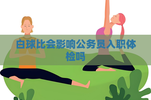 白球比會(huì)影響公務(wù)員入職體檢嗎