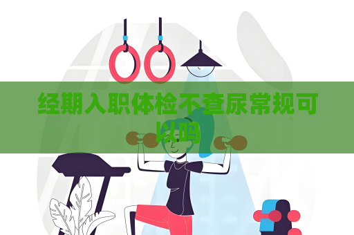 經期入職體檢不查尿常規可以嗎