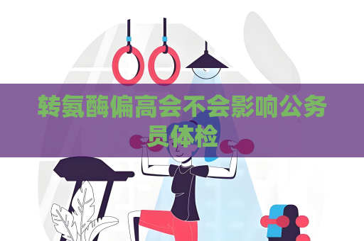 轉氨酶偏高會不會影響公務員體檢