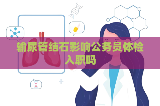 輸尿管結石影響公務員體檢入職嗎