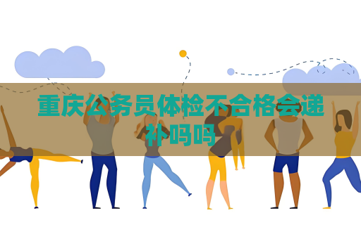 重慶公務員體檢不合格會遞補嗎嗎