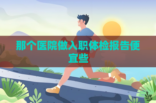 那個醫院做入職體檢報告便宜些