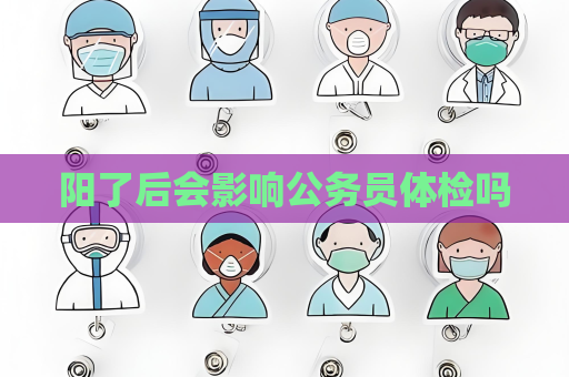 陽了后會影響公務(wù)員體檢嗎