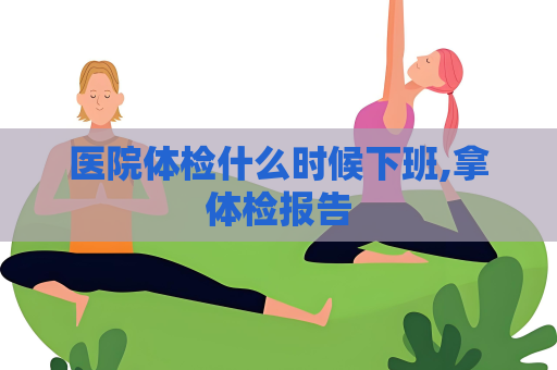 醫院體檢什么時候下班,拿體檢報告