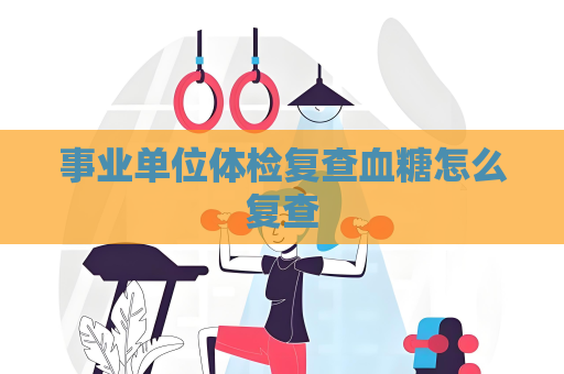 事業(yè)單位體檢復查血糖怎么復查