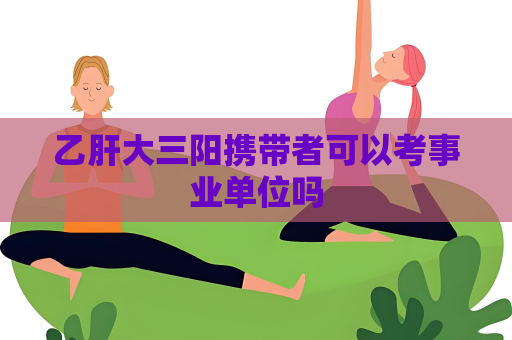 乙肝大三陽(yáng)攜帶者可以考事業(yè)單位嗎