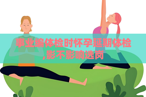 事業編體檢時懷孕延期體檢,影不影響選崗