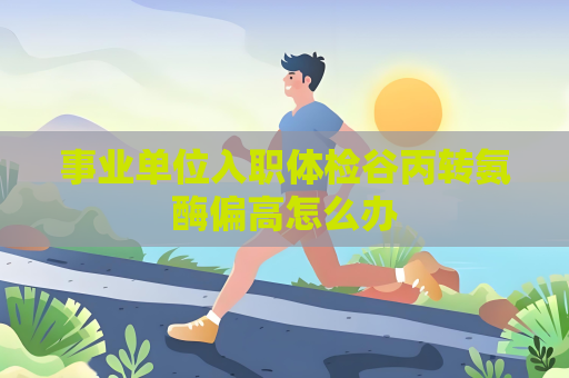 事業單位入職體檢谷丙轉氨酶偏高怎么辦