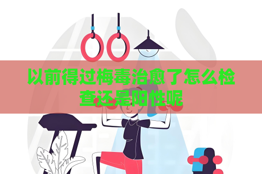 以前得過梅毒治愈了怎么檢查還是陽性呢