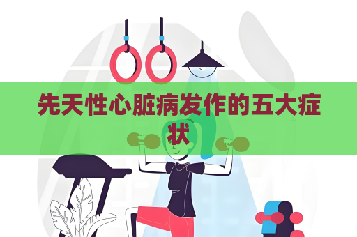 先天性心臟病發作的五大癥狀