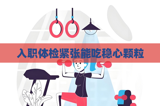 入職體檢緊張能吃穩心顆粒