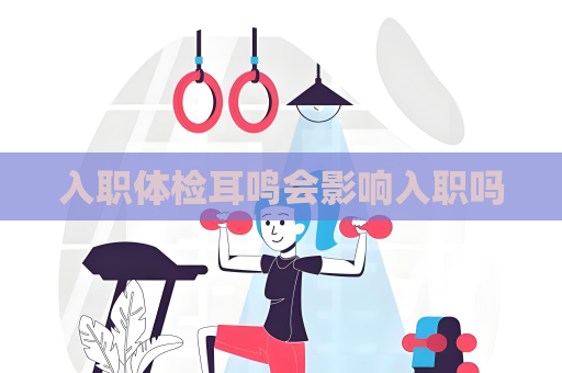 入職體檢耳鳴會影響入職嗎