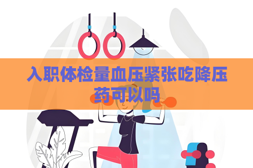 入職體檢量血壓緊張吃降壓藥可以嗎