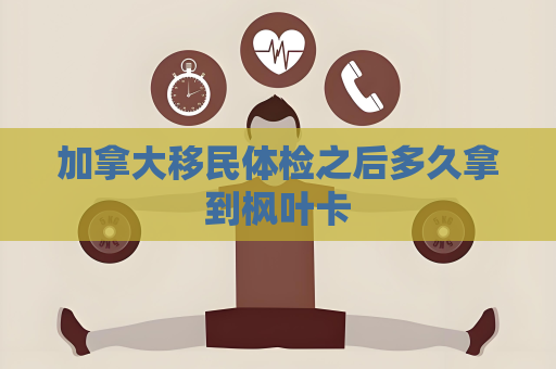 加拿大移民體檢之后多久拿到楓葉卡