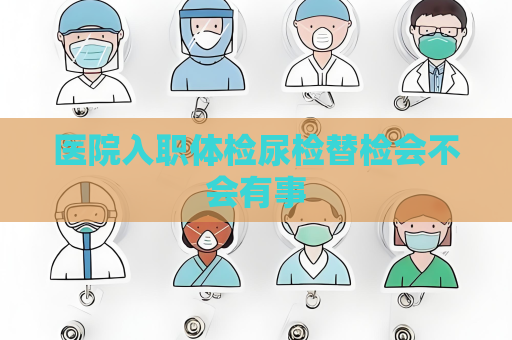 醫(yī)院入職體檢尿檢替檢會(huì)不會(huì)有事