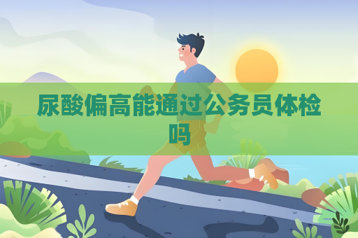 尿酸偏高能通過公務(wù)員體檢嗎