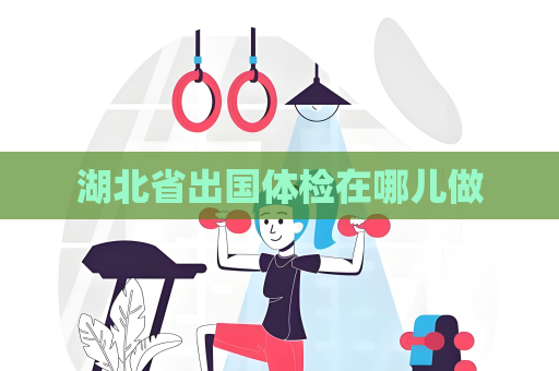 湖北省出國體檢在哪兒做