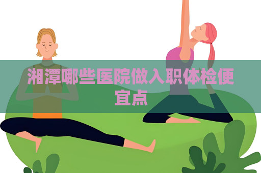 湘潭哪些醫院做入職體檢便宜點