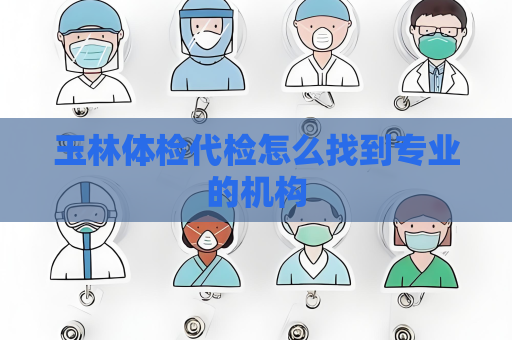 玉林體檢代檢怎么找到專業(yè)的機構(gòu)