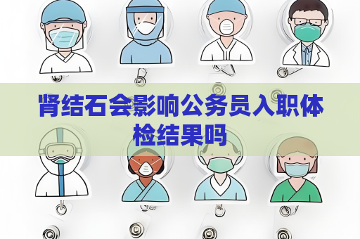 腎結(jié)石會(huì)影響公務(wù)員入職體檢結(jié)果嗎