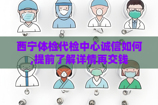 西寧體檢代檢中心誠信如何,提前了解詳情再交錢