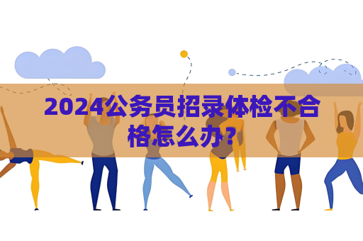 2024公務員招錄體檢不合格怎么辦？