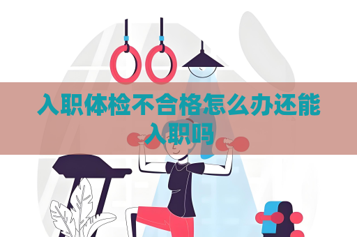 入職體檢不合格怎么辦還能入職嗎