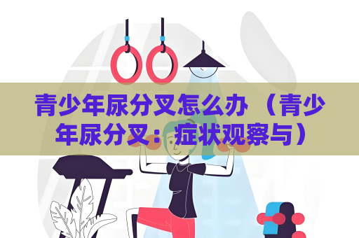 青少年尿分叉怎么辦 （青少年尿分叉：癥狀觀察與）