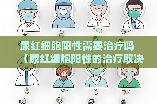 尿紅細(xì)胞陽性需要治療嗎 （尿紅細(xì)胞陽性的治療取決于具）
