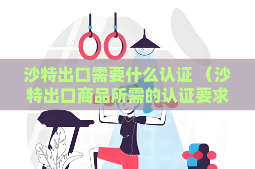 沙特出口需要什么認證 （沙特出口商品所需的認證要求）