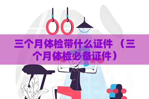 三個月體檢帶什么證件 （三個月體檢必備證件）