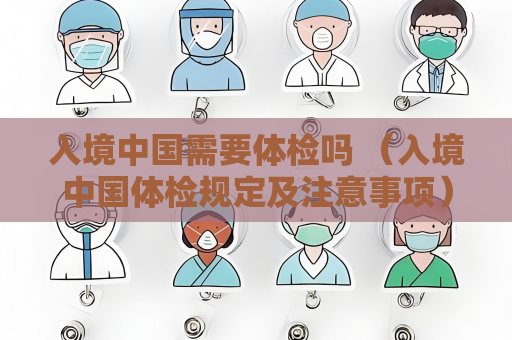 入境中國需要體檢嗎 （入境中國體檢規定及注意事項）