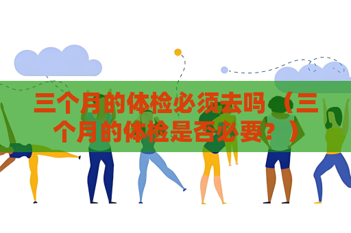 三個月的體檢必須去嗎 （三個月的體檢是否必要？）