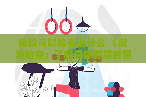 尿檢可以檢查出什么 （尿液檢查：了解身體健康的窗口）