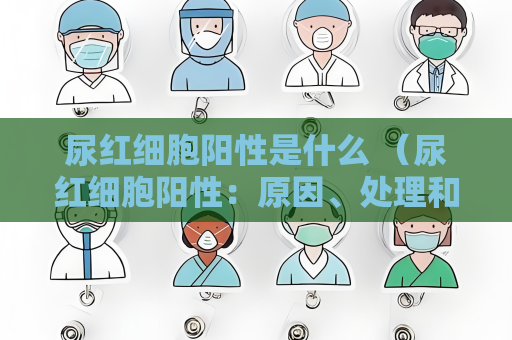 尿紅細胞陽性是什么 （尿紅細胞陽性：原因、處理和預防）