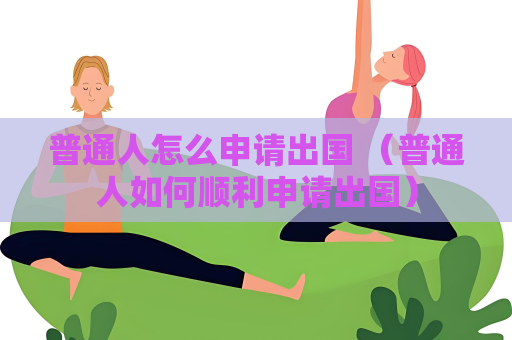 普通人怎么申請(qǐng)出國(guó) （普通人如何順利申請(qǐng)出國(guó)）