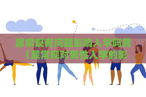 尿常規(guī)有問題影響入學(xué)嗎男 （尿常規(guī)對(duì)男性入學(xué)的影響及建議）