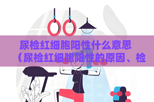 尿檢紅細胞陽性什么意思 （尿檢紅細胞陽性的原因、檢查和治）