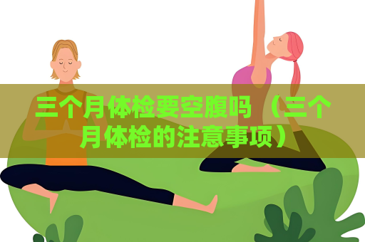 三個(gè)月體檢要空腹嗎 （三個(gè)月體檢的注意事項(xiàng)）