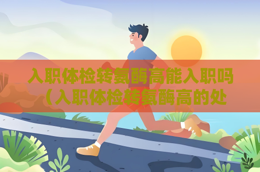 入職體檢轉氨酶高能入職嗎 （入職體檢轉氨酶高的處理方法）